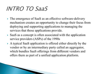  The emergence of SaaS as an effective software-delivery
mechanism creates an opportunity to change their focus from
deploying and supporting applications to managing the
services that those applications provide.
 SaaS as a concept is often associated with the application
service providers (ASPs) of the 1990s
 A typical SaaS application is offered either directly by the
vendor or by an intermediary party called an aggregator,
which bundles SaaS offerings from different vendors and
offers them as part of a unified application platform.
 