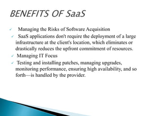  Managing the Risks of Software Acquisition
 SaaS applications don't require the deployment of a large
infrastructure at the client's location, which eliminates or
drastically reduces the upfront commitment of resources.
 Managing IT Focus
 Testing and installing patches, managing upgrades,
monitoring performance, ensuring high availability, and so
forth—is handled by the provider.
 