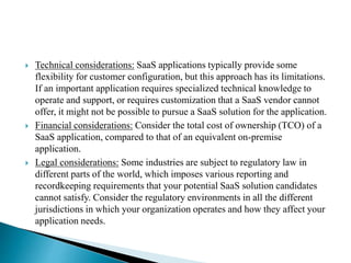  Technical considerations: SaaS applications typically provide some
flexibility for customer configuration, but this approach has its limitations.
If an important application requires specialized technical knowledge to
operate and support, or requires customization that a SaaS vendor cannot
offer, it might not be possible to pursue a SaaS solution for the application.
 Financial considerations: Consider the total cost of ownership (TCO) of a
SaaS application, compared to that of an equivalent on-premise
application.
 Legal considerations: Some industries are subject to regulatory law in
different parts of the world, which imposes various reporting and
recordkeeping requirements that your potential SaaS solution candidates
cannot satisfy. Consider the regulatory environments in all the different
jurisdictions in which your organization operates and how they affect your
application needs.
 