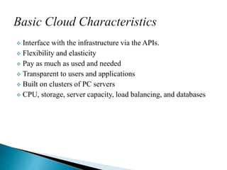 Interface with the infrastructure via the APIs.
 Flexibility and elasticity
 Pay as much as used and needed
 Transparent to users and applications
 Built on clusters of PC servers
 CPU, storage, server capacity, load balancing, and databases
 