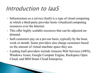  Infrastructure as a service (IaaS) is a type of cloud computing
in which a third-party provider hosts virtualized computing
resources over the Internet.
 This offer highly scalable resources that can be adjusted on-
demand.
 IaaS customers pay on a per-use basis, typically by the hour,
week or month. Some providers also charge customers based
on the amount of virtual machine space they use.
 Leading IaaS providers include Amazon Web Services (AWS),
Windows Azure, Google Compute Engine, Rackspace Open
Cloud, and IBM Smart Cloud Enterprise.
 