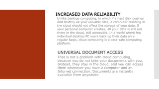 INCREASED DATA RELIABILITY
Unlike desktop computing, in which if a hard disk crashes
and destroy all your valuable data, a computer crashing in
the cloud should not affect the storage of your data. If
your personal computer crashes, all your data is still out
there in the cloud, still accessible. In a world where few
individual desktop PC users back up their data on a
regular basis, cloud computing is a data-safe computing
platform.
UNIVERSAL DOCUMENT ACCESS
That is not a problem with cloud computing,
because you do not take your documents with you.
Instead, they stay in the cloud, and you can access
them whenever you have a computer and an
Internet connection. Documents are instantly
available from anywhere.
 