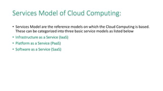 Services Model of Cloud Computing:
• Services Model are the reference models on which the Cloud Computing is based.
These can be categorized into three basic service models as listed below
• Infrastructure as a Service (IaaS)
• Platform as a Service (PaaS)
• Software as a Service (SaaS)
 