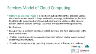 Services Model of Cloud Computing:
• Platform as a service (PaaS): is a cloud computing offering that provides users a
cloud environment in which they can develop, manage, and deliver applications.
In addition to storage and other computing resources, users are able to use a
suite of prebuilt tools to develop, customize and test their own applications.
• Key features
• PaaS provides a platform with tools to test, develop, and host applications in the
same environment.
• Enables organizations to focus on development without having to worry about
underlying infrastructure.
• Providers manage security, operating systems, server software, and backups.
 