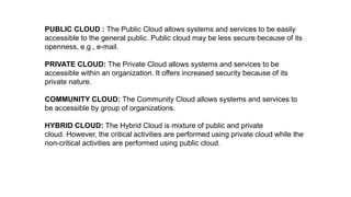 PUBLIC CLOUD : The Public Cloud allows systems and services to be easily
accessible to the general public. Public cloud may be less secure because of its
openness, e.g., e-mail.
PRIVATE CLOUD: The Private Cloud allows systems and services to be
accessible within an organization. It offers increased security because of its
private nature.
COMMUNITY CLOUD: The Community Cloud allows systems and services to
be accessible by group of organizations.
HYBRID CLOUD: The Hybrid Cloud is mixture of public and private
cloud. However, the critical activities are performed using private cloud while the
non-critical activities are performed using public cloud.
 