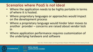 Scenarios where PaaS is not ideal
• Where the application needs to be highly portable in terms
of where it is hosted.
• Where proprietary languages or approaches would impact
on the development process
• Where a proprietary language would hinder later moves to
another provider – concerns are raised about vendor lock
in
• Where application performance requires customization of
the underlying hardware and software
Source: http://broadcast.rackspace.com/hosting_knowledge/whitepapers/Understanding-the-Cloud-Computing-Stack.pdf
17
 