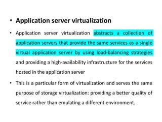 • Application server virtualization
• Application server virtualization abstracts a collection of
application servers that provide the same services as a single
virtual application server by using load-balancing strategies
and providing a high-availability infrastructure for the services
hosted in the application server
• This is a particular form of virtualization and serves the same
purpose of storage virtualization: providing a better quality of
service rather than emulating a different environment.
 