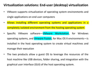 Virtualization solutions: End-user (desktop) virtualization
• VMware supports virtualization of operating system environments and
single applications on end user computers
• Allows installing different operating systems and applications in a
completely isolated environment from the hosting operating system
• Specific VMware software—VMware Workstation, for Windows
operating systems, and Vmware Fusion, for Mac OS X environments—is
installed in the host operating system to create virtual machines and
manage their execution
• The two products allow a guest OS to leverage the resources of the
host machine like USB devices, folder sharing, and integration with the
graphical user interface (GUI) of the host operating system.
 
