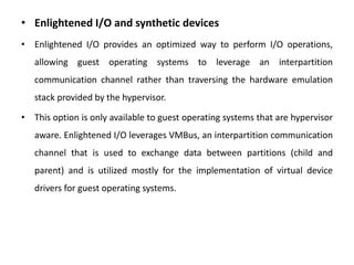 • Enlightened I/O and synthetic devices
• Enlightened I/O provides an optimized way to perform I/O operations,
allowing guest operating systems to leverage an interpartition
communication channel rather than traversing the hardware emulation
stack provided by the hypervisor.
• This option is only available to guest operating systems that are hypervisor
aware. Enlightened I/O leverages VMBus, an interpartition communication
channel that is used to exchange data between partitions (child and
parent) and is utilized mostly for the implementation of virtual device
drivers for guest operating systems.
 