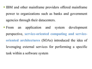  IBM and other mainframe providers offered mainframe
power to organizations such as banks and government
agencies through their datacenters.
 From an application and system development
perspective, service-oriented computing and service-
oriented architectures (SOAs) introduced the idea of
leveraging external services for performing a specific
task within a software system
 