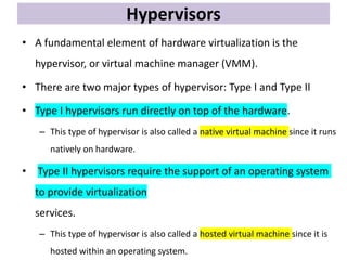 Hypervisors
• A fundamental element of hardware virtualization is the
hypervisor, or virtual machine manager (VMM).
• There are two major types of hypervisor: Type I and Type II
• Type I hypervisors run directly on top of the hardware.
– This type of hypervisor is also called a native virtual machine since it runs
natively on hardware.
• Type II hypervisors require the support of an operating system
to provide virtualization
services.
– This type of hypervisor is also called a hosted virtual machine since it is
hosted within an operating system.
 