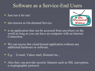 Software as a Service-End Users
►

Just run it for me!

►

also known as On-demand Service.

►

is an application that can be accessed from anywhere on the
world as long as you can have an computer with an Internet
Connection.

►

We can access this cloud hosted application without any
additional hardware or software.

►

E.g. : G-mail, Yahoo mail, Hotmail etc..,

►

Also they can provide security features such as SSL encryption,
a cryptographic protocol.

 