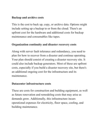 Backup and archive costs
This is the cost to back up, copy, or archive data. Options might
include setting up a backup to or from the cloud. There's an
upfront cost for the hardware and additional costs for backup
maintenance and consumables like tapes.
Organization continuity and disaster recovery costs
Along with server fault tolerance and redundancy, you need to
plan for how to recover from a disaster and continue operating.
Your plan should consist of creating a disaster recovery site. It
could also include backup generators. Most of these are upfront
costs, especially if you build a disaster recovery site, but there's
an additional ongoing cost for the infrastructure and its
maintenance.
Datacenter infrastructure costs
These are costs for construction and building equipment, as well
as future renovation and remodeling costs that may arise as
demands grow. Additionally, this infrastructure incurs
operational expenses for electricity, floor space, cooling, and
building maintenance.
 