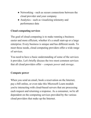 ● Networking - such as secure connections between the
cloud provider and your company
● Analytics - such as visualizing telemetry and
performance data
Cloud computing services
The goal of cloud computing is to make running a business
easier and more efficient, whether it's a small start-up or a large
enterprise. Every business is unique and has different needs. To
meet those needs, cloud computing providers offer a wide range
of services.
You need to have a basic understanding of some of the services
it provides. Let's briefly discuss the two most common services
that all cloud providers offer – ​compute power​ and ​storage​.
Compute power
When you send an email, book a reservation on the Internet,
pay a bill online, or even take this Microsoft Learn module
you're interacting with cloud-based servers that are processing
each request and returning a response. As a consumer, we're all
dependent on the computing services provided by the various
cloud providers that make up the Internet.
 
