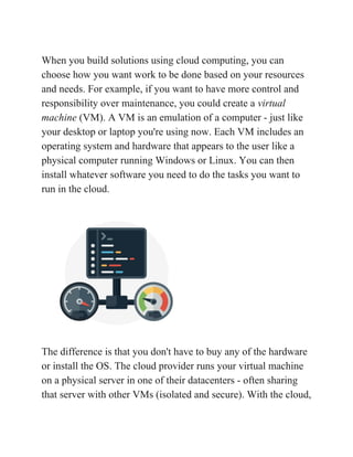 When you build solutions using cloud computing, you can
choose how you want work to be done based on your resources
and needs. For example, if you want to have more control and
responsibility over maintenance, you could create a ​virtual
machine​ (VM). A VM is an emulation of a computer - just like
your desktop or laptop you're using now. Each VM includes an
operating system and hardware that appears to the user like a
physical computer running Windows or Linux. You can then
install whatever software you need to do the tasks you want to
run in the cloud.
The difference is that you don't have to buy any of the hardware
or install the OS. The cloud provider runs your virtual machine
on a physical server in one of their datacenters - often sharing
that server with other VMs (isolated and secure). With the cloud,
 