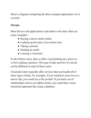 Here's a diagram comparing the three compute approaches we've
covered.
Storage
Most devices and applications read and/or write data. Here are
some examples:
● Buying a movie ticket online
● Looking up the price of an online item
● Taking a picture
● Sending an email
● Leaving a voicemail
In all of these cases, data is either ​read​ (looking up a price) or
written​ (taking a picture). The type of data and how it's stored
can be different in each of these cases.
Cloud providers typically offer services that can handle all of
these types of data. For example, if you wanted to store text or a
movie clip, you could use a file on disk. If you had a set of
relationships such as an address book, you could take a more
structured approach like using a database.
 