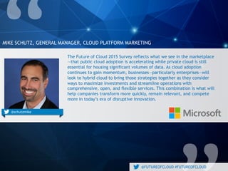 @FUTUREOFCLOUD #FUTUREOFCLOUD
MIKE SCHUTZ, GENERAL MANAGER, CLOUD PLATFORM MARKETING
@engineyard@schutzmike
The Future of Cloud 2015 Survey reflects what we see in the
marketplace—that public cloud adoption is accelerating while private
cloud is still essential for housing significant volumes of data. As cloud
adoption continues to gain momentum, businesses—particularly
enterprises—will look to hybrid cloud to bring those strategies together
as they consider ways to maximize investments and streamline
operations with comprehensive, open, and flexible services. This
combination is what will help companies transform more quickly, remain
relevant, and compete more in today’s era of disruptive innovation.
 