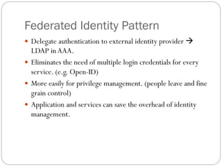 Federated Identity Pattern
 Delegate authentication to external identity provider 
LDAP inAAA.
 Eliminates the need of multiple login credentials for every
service. (e.g. Open-ID)
 More easily for privilege management. (people leave and fine
grain control)
 Application and services can save the overhead of identity
management.
 