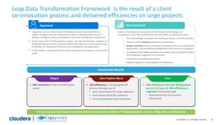 24© Cloudera, Inc. All rights reserved.
|
Leap Data Transformation Framework is the result of a client
co-innovation process and delivered efficiencies on large projects
 Capgemini client in Public Sector is building a Business Data Lake (BDL) to
support all digital channels interactions as well as rationalize/optimize its IT
Business Intelligence legacy landscape on top of the new Big Data architecture
 In the scope of the IT Rationalization project, 10+ data warehouses, hundreds of
analytical business services, and thousands of BO reports must be moved on top
of the BDL, for thousands of business users throughout the organization.
 In this context, Leap Data Transformation Framework was used on a 1st business
scope
 Leap is a framework consisting of a transformation methodology and
accelerators across the transformation lifecycle which can operate at scale:
 The methodology is modular and covering all phases of transformations
 Elements of the Discovery phase were automated
 Design and Build process automation (metadata driven) and application
deployment controls delivered development efficiencies and scalability
 A metadata driven test automation framework reduced initial test effort
and subsequent regression test activities
 A Continuous Development process
 Platform application stack deployment efficiencies
Approach Key Outcomes
Accelerator Results
An end to end, fact-based transformation framework to deliver IT Rationalization on top of Big Data architectures
 40% reduction of the transformation
scope
Diligent
 15% efficiency in the design/build
process through use of:
• Semi-Automated ETL code optimizer
• Semi-Automated SQL optimizer
• Semi-Automated report optimizer
Idem Papillon Blend
 10% efficiency in the test development
process (1st pass) & 30% efficiency in
regression testing through:
• Automated test & assurance
framework
Virtu
 