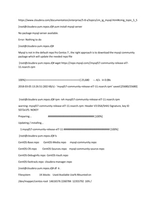 https://www.cloudera.com/documentation/enterprise/5-8-x/topics/cm_ig_mysql.html#cmig_topic_5_5
[root@cloudera yum.repos.d]# yum install mysql-server
No package mysql-server available.
Error: Nothing to do
[root@cloudera yum.repos.d]#
Mysql is not in the default repo fro Centos 7 , the right approach is to download the mysql community
package which will update the needed repo file
[root@cloudera yum.repos.d]# wget https://repo.mysql.com//mysql57-community-release-el7-
11.noarch.rpm
100%[======================================>] 25,680 --.-K/s in 0.08s
2018-03-05 13:26:51 (302 KB/s) - ‘mysql57-community-release-el7-11.noarch.rpm’ saved [25680/25680]
[root@cloudera yum.repos.d]# rpm -ivh mysql57-community-release-el7-11.noarch.rpm
warning: mysql57-community-release-el7-11.noarch.rpm: Header V3 DSA/SHA1 Signature, key ID
5072e1f5: NOKEY
Preparing... ################################# [100%]
Updating / installing...
1:mysql57-community-release-el7-11 ################################# [100%]
[root@cloudera yum.repos.d]# ls
CentOS-Base.repo CentOS-Media.repo mysql-community.repo
CentOS-CR.repo CentOS-Sources.repo mysql-community-source.repo
CentOS-Debuginfo.repo CentOS-Vault.repo
CentOS-fasttrack.repo cloudera-manager.repo
[root@cloudera yum.repos.d]# df -k .
Filesystem 1K-blocks Used Available Use% Mounted on
/dev/mapper/centos-root 14616576 2260784 12355792 16% /
 
