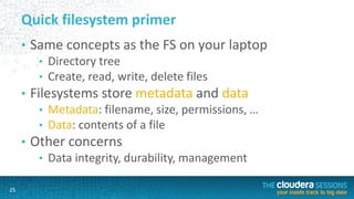 25
Quick filesystem primer
• Same concepts as the FS on your laptop
• Directory tree
• Create, read, write, delete files
• Filesystems store metadata and data
• Metadata: filename, size, permissions, …
• Data: contents of a file
• Other concerns
• Data integrity, durability, management
 