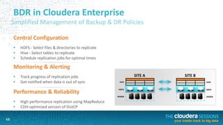 68
BDR in Cloudera Enterprise
Simplified Management of Backup & DR Policies
Central Configuration
• HDFS - Select files & directories to replicate
• Hive - Select tables to replicate
• Schedule replication jobs for optimal times
HDFS
HIVE
NODES
Monitoring & Alerting
• Track progress of replication jobs
• Get notified when data is out of sync
Performance & Reliability
• High performance replication using MapReduce
• CDH-optimized version of DistCP
SITE A SITE B
HDFS
HIVE
NODES
 