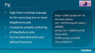 Pig
    •   High-level scripting language
                                        emps = LOAD 'people.txt’ AS
        for for executing one or more   (id,name,salary);
        MapReduce jobs                  rich = FILTER emps BY salary >
    •   Created to simplify authoring   200000;
                                        sorted_rich = ORDER rich BY
        of MapReduce jobs
                                        salary DESC;
    •   Can be extended with user       STORE sorted_rich INTO
        defined functions               ’rich_people.txt';


9
 