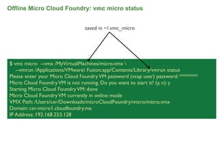 Offline Micro Cloud Foundry: vmc micro status


                                saved in ~/.vmc_micro




$ vmc micro --vmx /MyVirtualMachines/micro.vmx 
   --vmrun /Applications/VMware Fusion.app/Contents/Library/vmrun status
Please enter your Micro Cloud Foundry VM password (vcap user) password: ********
Micro Cloud Foundry VM is not running. Do you want to start it? (y, n): y
Starting Micro Cloud Foundry VM: done
Micro Cloud Foundry VM currently in online mode
VMX Path: /Users/cer/Downloads/microCloudFoundry/micro/micro.vmx
Domain: cer-micro1.cloudfoundry.me
IP Address: 192.168.253.128




                                                                                   70
 