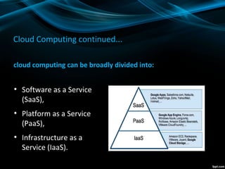 Cloud Computing continued...
cloud computing can be broadly divided into:
●
Software as a Service
(SaaS),
●
Platform as a Service
(PaaS),
●
Infrastructure as a
Service (IaaS).
 