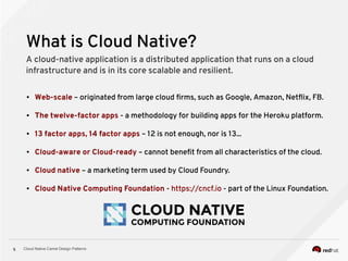 Cloud Native Camel Design Patterns5
What is Cloud Native?
A cloud-native application is a distributed application that runs on a cloud
infrastructure and is in its core scalable and resilient.
● Web-scale – originated from large cloud firms, such as Google, Amazon, Netflix, FB.
● The twelve-factor apps - a methodology for building apps for the Heroku platform.
● 13 factor apps, 14 factor apps – 12 is not enough, nor is 13...
● Cloud-aware or Cloud-ready – cannot benefit from all characteristics of the cloud.
● Cloud native – a marketing term used by Cloud Foundry.
● Cloud Native Computing Foundation - https://cncf.io - part of the Linux Foundation.
 