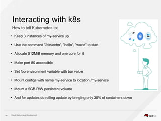 Cloud Native Java Development10
Interacting with k8s
How to tell Kubernetes to:
●
Keep 3 instances of my-service up
●
Use the command "/bin/echo", "hello", "world" to start
●
Allocate 512MiB memory and one core for it
●
Make port 80 accessible
●
Set foo environment variable with bar value
●
Mount configs with name my-service to location /my-service
●
Mount a 5GB R/W persistent volume
●
And for updates do rolling update by bringing only 30% of containers down
 