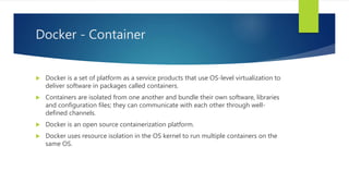 Docker - Container
 Docker is a set of platform as a service products that use OS-level virtualization to
deliver software in packages called containers.
 Containers are isolated from one another and bundle their own software, libraries
and configuration files; they can communicate with each other through well-
defined channels.
 Docker is an open source containerization platform.
 Docker uses resource isolation in the OS kernel to run multiple containers on the
same OS.
 