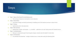 Steps
 Step 1: Step to the Cloud, De-risk Infrastructure.
 The true lesson of step one is risk reduction, not cost reduction.
 Step 2: Automation.
 Cloud Native strategy could help by automating or simplifying some of the handover processes to reduce friction.
 Step 3: Culture.
 Experimental culture is the new low risk.
 Step 4: Microservices
 Breaking down complex, multi-purpose -- i.e., monolithic -- applications into small, single-purpose self-contained services.
 Step 5: Containerization
 Moving to containerisation plus CD was the game-changer: containers were the enabler for cloud native.
 Step 6: Orchestration
 An orchestrator like Kubernetes – manages containers across a cluster while scaling and maintaining them
 