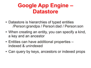 GOOGLE APP ENGINE – DATASTORE
• Datastore is hierarchies of typed entities
/Person:grandpa / Person:dad / Person:son
• When creating an entity, you can specify a kind, a key and
an ancestor
• Entities can have additional properties – indexed &
unindexed
• Can query by keys, ancestors or indexed props

© Copyright 2014. 3Pillar | All rights reserved Strictly Confidential

10

 
