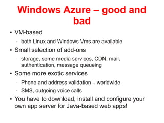WINDOWS AZURE – GOOD AND BAD
• VM-based
• both Linux and Windows VMS are available
• Small selection of add-ons
• storage, some media
services, CDN, mail, authentication, message queuing
• Some more exotic services
• Phone and address validation – worldwide
• SMS, outgoing voice calls
• You have to download, install and configure your own app
server for Java-based web apps!

© Copyright 2014. 3Pillar | All rights reserved Strictly Confidential

26

 