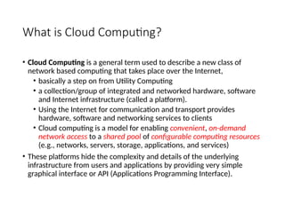 What is Cloud Computing?
• Cloud Computing is a general term used to describe a new class of
network based computing that takes place over the Internet,
• basically a step on from Utility Computing
• a collection/group of integrated and networked hardware, software
and Internet infrastructure (called a platform).
• Using the Internet for communication and transport provides
hardware, software and networking services to clients
• Cloud computing is a model for enabling convenient, on-demand
network access to a shared pool of configurable computing resources
(e.g., networks, servers, storage, applications, and services)
• These platforms hide the complexity and details of the underlying
infrastructure from users and applications by providing very simple
graphical interface or API (Applications Programming Interface).
3
 