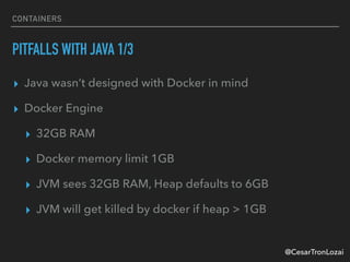 @CesarTronLozai
CONTAINERS
PITFALLS WITH JAVA 1/3
▸ Java wasn’t designed with Docker in mind
▸ Docker Engine
▸ 32GB RAM
▸ Docker memory limit 1GB
▸ JVM sees 32GB RAM, Heap defaults to 6GB
▸ JVM will get killed by docker if heap > 1GB
 