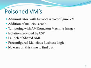 Poisoned VM’sAdministrator  with full access to configure VMAddition of malicious codeTampering with AMI(Amazon Machine Image)Isolation provided by CSPLaunch of Shared AMI  Preconfigured Malicious Business LogicNo ways till this time to find out.21