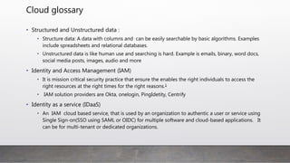 Cloud glossary
• Web app:
• Only used by web browser and have a combination of server side and client side
script. Online shopping, webEx, eBay and more
• Cloud app :
• Service delivered by cloud that can be deceived by web browser or a native client.
In most cases web interface is used as alternative methods. Cloud app example
is: outlook on your mac/window or office 365 login, box, Evernote, salesforce and
more.
• Data can be accessed in offline mode by download is locally and can be synched
periodically.
• Shadow IT:
• A user targeted cloud app or unseasoned app used organization personal without
organization IT approval.
 