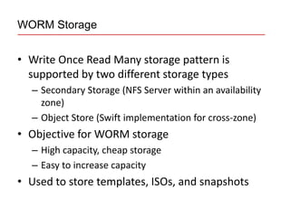 WORM Storage


• Write Once Read Many storage pattern is
  supported by two different storage types
  – Secondary Storage (NFS Server within an availability
    zone)
  – Object Store (Swift implementation for cross-zone)
• Objective for WORM storage
  – High capacity, cheap storage
  – Easy to increase capacity
• Used to store templates, ISOs, and snapshots
 