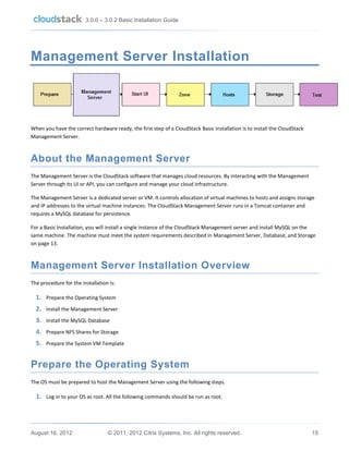 3.0.0 – 3.0.2 Basic Installation Guide

Management Server Installation

When you have the correct hardware ready, the first step of a CloudStack Basic Installation is to install the CloudStack
Management Server.

About the Management Server
The Management Server is the CloudStack software that manages cloud resources. By interacting with the Management
Server through its UI or API, you can configure and manage your cloud infrastructure.
The Management Server is a dedicated server or VM. It controls allocation of virtual machines to hosts and assigns storage
and IP addresses to the virtual machine instances. The CloudStack Management Server runs in a Tomcat container and
requires a MySQL database for persistence.
For a Basic Installation, you will install a single instance of the CloudStack Management server and install MySQL on the
same machine. The machine must meet the system requirements described in Management Server, Database, and Storage
on page 13.

Management Server Installation Overview
The procedure for the installation is:

1. Prepare the Operating System
2. Install the Management Server
3. Install the MySQL Database
4. Prepare NFS Shares for Storage
5. Prepare the System VM Template

Prepare the Operating System
The OS must be prepared to host the Management Server using the following steps.

1. Log in to your OS as root. All the following commands should be run as root.

August 16, 2012

© 2011, 2012 Citrix Systems, Inc. All rights reserved.

15

 