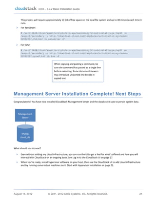 3.0.0 – 3.0.2 Basic Installation Guide

This process will require approximately 10 GB of free space on the local file system and up to 30 minutes each time it
runs.


For XenServer:
# /usr/lib64/cloud/agent/scripts/storage/secondary/cloud-install-sys-tmplt -m
/export/secondary -u http://download.cloud.com/templates/acton/acton-systemvm02062012.vhd.bz2 -h xenserver -F



For KVM:
# /usr/lib64/cloud/agent/scripts/storage/secondary/cloud-install-sys-tmplt -m
/export/secondary -u http://download.cloud.com/templates/acton/acton-systemvm02062012.qcow2.bz2 -h kvm -F

When copying and pasting a command, be
sure the command has pasted as a single line
before executing. Some document viewers
may introduce unwanted line breaks in
copied text.

Management Server Installation Complete! Next Steps
Congratulations! You have now installed CloudStack Management Server and the database it uses to persist system data.

Management
Server

MySQL
cloud_db

What should you do next?


Even without adding any cloud infrastructure, you can run the UI to get a feel for what's offered and how you will
interact with CloudStack on an ongoing basis. See Log In to the CloudStack UI on page 27.



When you're ready, install hypervisor software on your host, then use the CloudStack UI to add cloud infrastructure
and try running some virtual machines on it. Start with Hypervisor Installation on page 22.

August 16, 2012

© 2011, 2012 Citrix Systems, Inc. All rights reserved.

21

 