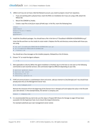 3.0.0 – 3.0.2 Basic Installation Guide

4. (RHEL 6.2) If you do not have a Red Hat Network account, you need to prepare a local Yum repository.
a.

If you are working with a physical host, insert the RHEL 6.2 installation CD. If you are using a VM, attach the
RHEL6 ISO.

b.

Mount the CDROM to /media.

c.

Create a repo file at /etc/yum.repos.d/rhel6.repo. In the file, insert the following lines:

[rhel]
name=rhel6
baseurl=file:///media
enabled=1
gpgcheck=0

5. Install the CloudStack packages. You should have a file in the form of “CloudStack-VERSION-N-OSVERSION.tar.gz”.
Untar the file and then run the install.sh script inside it. Replace the file and directory names below with those you
are using:
# tar xzf CloudStack-VERSION-N-OSVERSION.tar.gz
# cd CloudStack-VERSION-N-OSVERSION
# ./install.sh

You should see a few messages as the installer prepares, followed by a list of choices.

6. Choose “A” to install the Agent software.
> A

7. (Not applicable to Ubuntu) When the agent installation is finished, log in to the host as root and run the following
commands to start essential services (the commands might be different depending on your OS):
#
#
#
#

service rpcbind start
service nfs start
chkconfig nfs on
chkconfig rpcbind on

8. If NFS v4 communication is used between client and server, add your domain to /etc/idmapd.conf. You should have
already done this on the Management Server host.
# vi /etc/idmapd.conf

Remove the character # from the beginning of the Domain line in idmapd.conf and replace the value in the file with
your own domain. In the example below, the domain is company.com.
Domain = company.com

9. It is recommended that you test to be sure the steps in Prepare NFS Shares for Storage on page 19 have been
successful. On the hypervisor host, try to mount the /export directories.
For example (substitute your own management server name):

August 16, 2012

© 2011, 2012 Citrix Systems, Inc. All rights reserved.

25

 