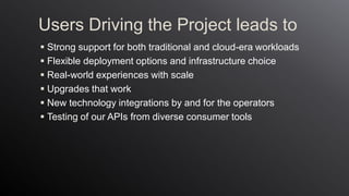 Users Driving the Project leads to
 Strong support for both traditional and cloud-era workloads
 Flexible deployment options and infrastructure choice
 Real-world experiences with scale
 Upgrades that work
 New technology integrations by and for the operators
 Testing of our APIs from diverse consumer tools
 
