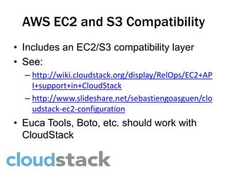 AWS EC2 and S3 Compatibility
• Includes an EC2/S3 compatibility layer
• See:
  – http://wiki.cloudstack.org/display/RelOps/EC2+AP
    I+support+in+CloudStack
  – http://www.slideshare.net/sebastiengoasguen/clo
    udstack-ec2-configuration
• Euca Tools, Boto, etc. should work with
  CloudStack
 