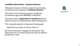 workﬂow abstraction – business process
Following the essence of literate programming, Cascading
workﬂows provide statements of business process
This recalls a sense of business process management
for Enterprise apps (think BPM/BPEL for Big Data)
Cascading creates a separation of concerns between
business process and implementation details (Hadoop, etc.)
This is especially apparent in large-scale Cascalog apps:
“Specify what you require, not how to achieve it.”
By virtue of the pattern language, the ﬂow planner then
determines how to translate business process into efﬁcient,
parallel jobs at scale
35
 