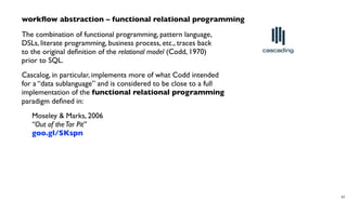 workﬂow abstraction – functional relational programming
The combination of functional programming, pattern language,
DSLs, literate programming, business process, etc., traces back
to the original deﬁnition of the relational model (Codd, 1970)
prior to SQL.
Cascalog, in particular, implements more of what Codd intended
for a “data sublanguage” and is considered to be close to a full
implementation of the functional relational programming
paradigm deﬁned in:
Moseley & Marks, 2006
“Out of theTar Pit”
goo.gl/SKspn
37
 
