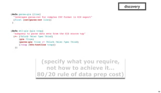(defn parse-gis [line]
"leverages parse-csv for complex CSV format in GIS export"
(first (csv/parse-csv line))
)
 
 
(defn etl-gis [gis trap]
"subquery to parse data sets from the GIS source tap"
(<- [?blurb ?misc ?geo ?kind]
(gis ?line)
(parse-gis ?line :> ?blurb ?misc ?geo ?kind)
(:trap (hfs-textline trap))
))
discovery
(specify what you require,
not how to achieve it…
80/20 rule of data prep cost)
68
 