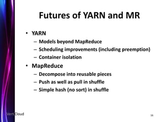 Futures of YARN and MR
             • YARN
               – Models beyond MapReduce
               – Scheduling improvements (including preemption)
               – Container isolation
             • MapReduce
               – Decompose into reusable pieces
               – Push as well as pull in shuffle
               – Simple hash (no sort) in shuffle



VertiCloud                                                        16
 