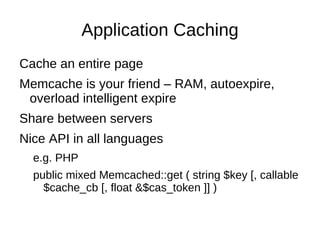 Application Caching
Cache an entire page
Memcache is your friend – RAM, autoexpire,
 overload intelligent expire
Share between servers
Nice API in all languages
  e.g. PHP
  public mixed Memcached::get ( string $key [, callable
    $cache_cb [, float &$cas_token ]] )
 